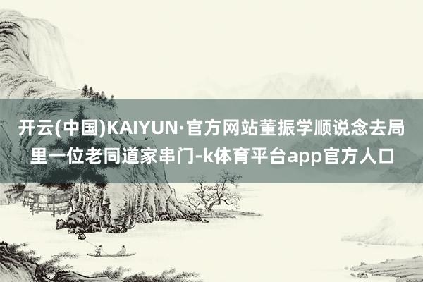开云(中国)KAIYUN·官方网站董振学顺说念去局里一位老同道家串门-k体育平台app官方人口