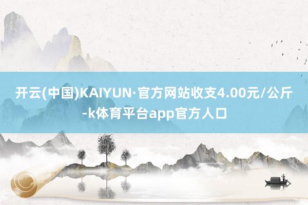 开云(中国)KAIYUN·官方网站收支4.00元/公斤-k体育平台app官方人口