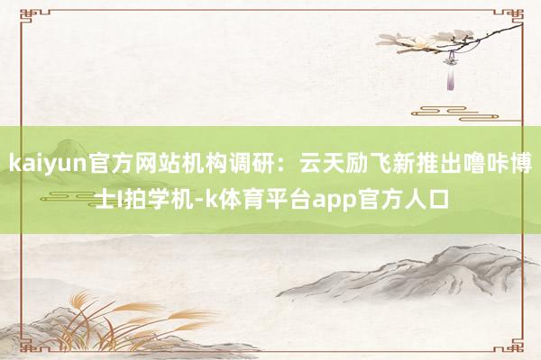 kaiyun官方网站机构调研:云天励飞新推出噜咔博士I拍学机-k体育平台app官方人口