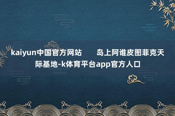 kaiyun中国官方网站 岛上阿谁皮图菲克天际基地-k体育平台app官方人口