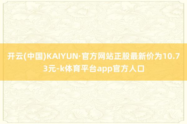 开云(中国)KAIYUN·官方网站正股最新价为10.73元-k体育平台app官方人口