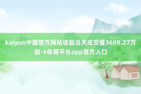 kaiyun中国官方网站该股当天成交量3609.27万股-k体育平台app官方人口