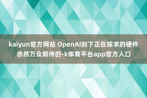 kaiyun官方网站 OpenAI刻下正在探求的硬件亦然万众期待的-k体育平台app官方人口