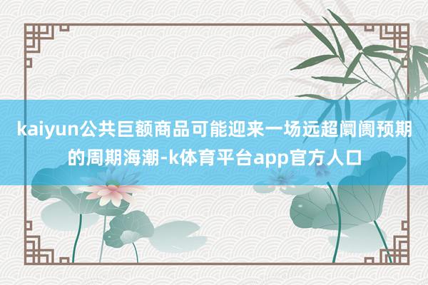 kaiyun公共巨额商品可能迎来一场远超阛阓预期的周期海潮-k体育平台app官方人口