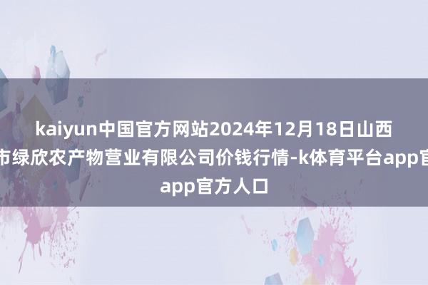 kaiyun中国官方网站2024年12月18日山西省晋城市绿欣农产物营业有限公司价钱行情-k体育平台app官方人口