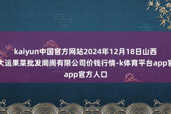 kaiyun中国官方网站2024年12月18日山西省朔州大运果菜批发阛阓有限公司价钱行情-k体育平台app官方人口