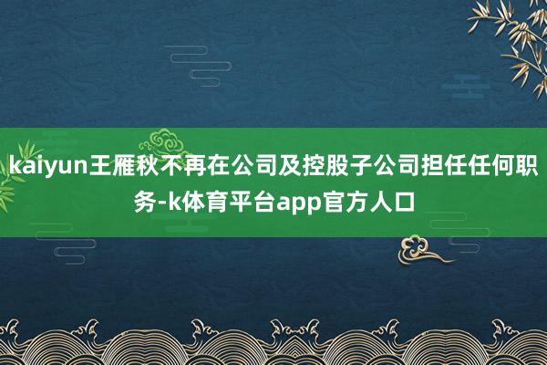 kaiyun王雁秋不再在公司及控股子公司担任任何职务-k体育平台app官方人口