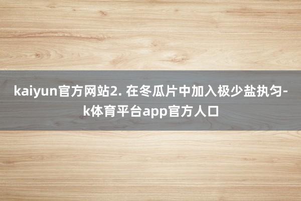 kaiyun官方网站2. 在冬瓜片中加入极少盐执匀-k体育平台app官方人口