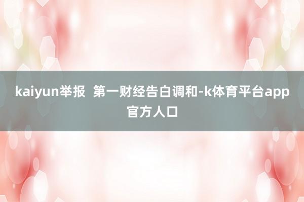 kaiyun举报  第一财经告白调和-k体育平台app官方人口