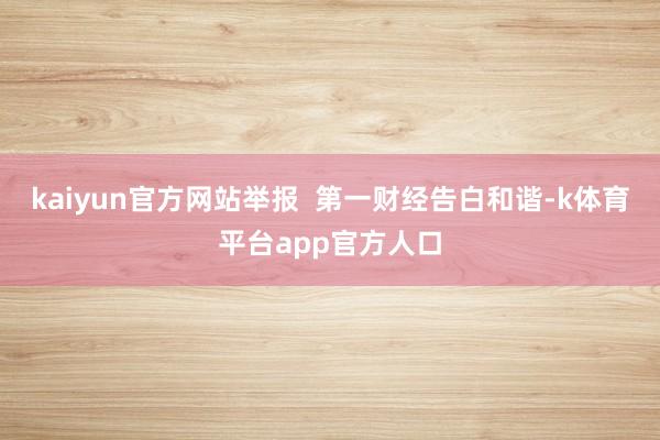 kaiyun官方网站举报  第一财经告白和谐-k体育平台app官方人口
