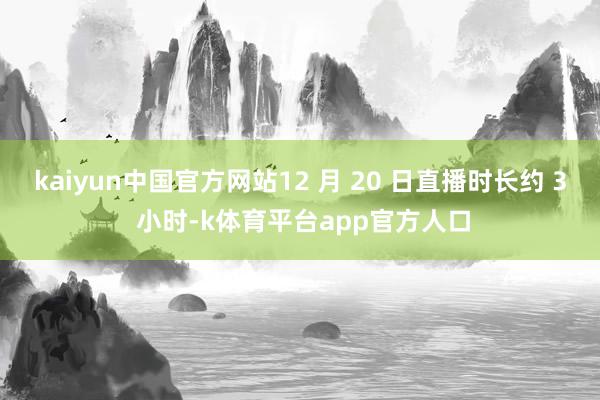 kaiyun中国官方网站12 月 20 日直播时长约 3 小时-k体育平台app官方人口