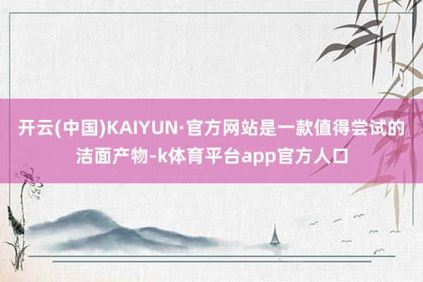 开云(中国)KAIYUN·官方网站是一款值得尝试的洁面产物-k体育平台app官方人口