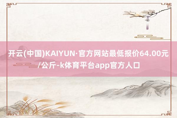 开云(中国)KAIYUN·官方网站最低报价64.00元/公斤-k体育平台app官方人口