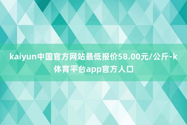 kaiyun中国官方网站最低报价58.00元/公斤-k体育平台app官方人口
