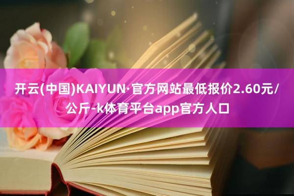 开云(中国)KAIYUN·官方网站最低报价2.60元/公斤-k体育平台app官方人口