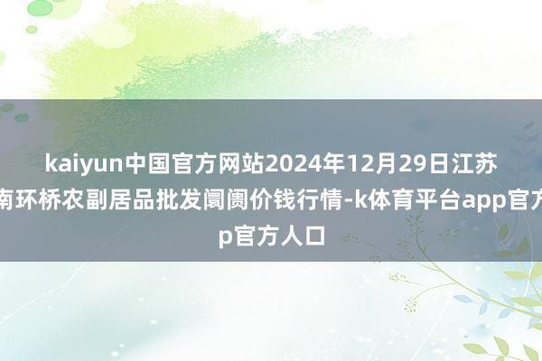 kaiyun中国官方网站2024年12月29日江苏苏州南环桥农副居品批发阛阓价钱行情-k体育平台app官方人口