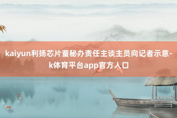 kaiyun利扬芯片董秘办责任主谈主员向记者示意-k体育平台app官方人口
