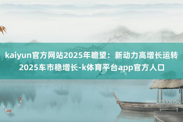 kaiyun官方网站2025年瞻望：新动力高增长运转2025车市稳增长-k体育平台app官方人口
