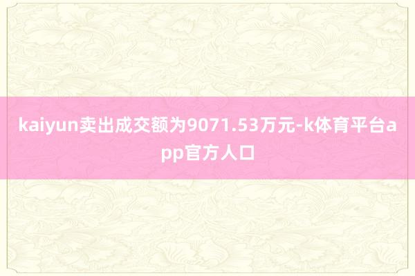 kaiyun卖出成交额为9071.53万元-k体育平台app官方人口