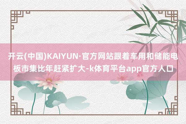 开云(中国)KAIYUN·官方网站跟着车用和储能电板市集比年赶紧扩大-k体育平台app官方人口