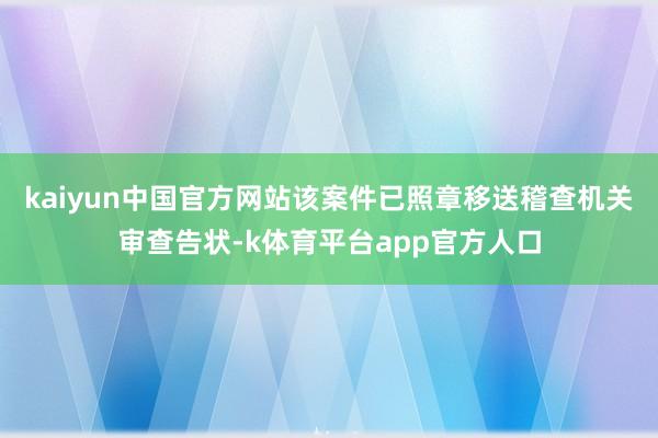 kaiyun中国官方网站该案件已照章移送稽查机关审查告状-k体育平台app官方人口