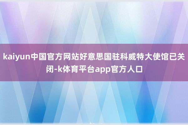 kaiyun中国官方网站好意思国驻科威特大使馆已关闭-k体育平台app官方人口