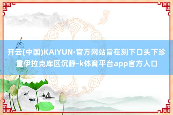 开云(中国)KAIYUN·官方网站旨在刻下口头下珍重伊拉克库区沉静-k体育平台app官方人口
