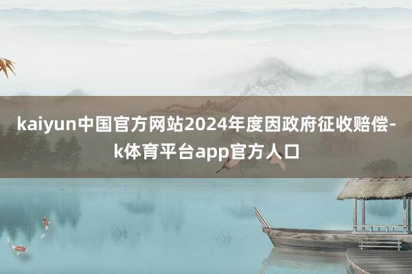 kaiyun中国官方网站2024年度因政府征收赔偿-k体育平台app官方人口