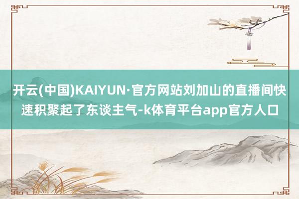开云(中国)KAIYUN·官方网站刘加山的直播间快速积聚起了东谈主气-k体育平台app官方人口