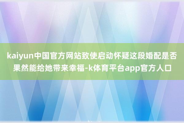 kaiyun中国官方网站致使启动怀疑这段婚配是否果然能给她带来幸福-k体育平台app官方人口