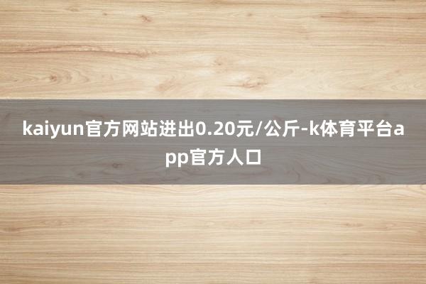 kaiyun官方网站进出0.20元/公斤-k体育平台app官方人口