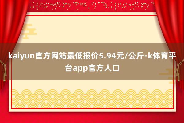 kaiyun官方网站最低报价5.94元/公斤-k体育平台app官方人口