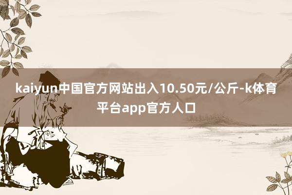 kaiyun中国官方网站出入10.50元/公斤-k体育平台app官方人口