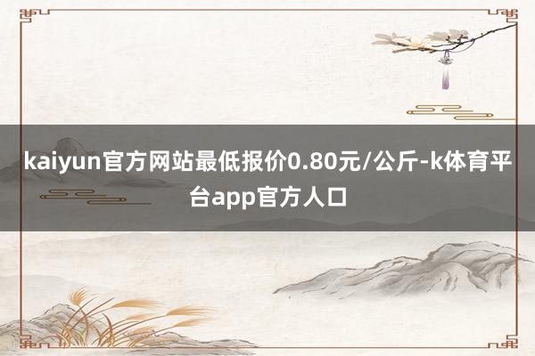 kaiyun官方网站最低报价0.80元/公斤-k体育平台app官方人口