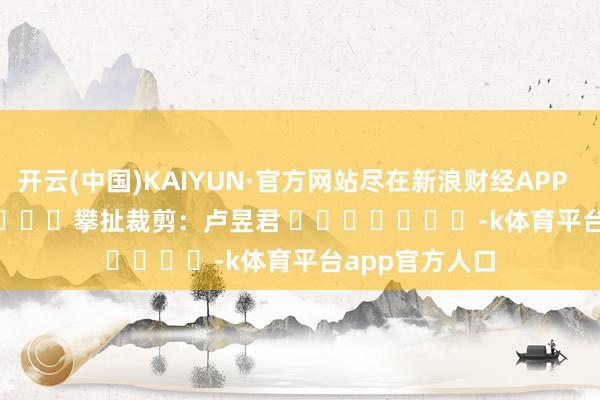 开云(中国)KAIYUN·官方网站尽在新浪财经APP            						攀扯裁剪：卢昱君 							-k体育平台app官方人口
