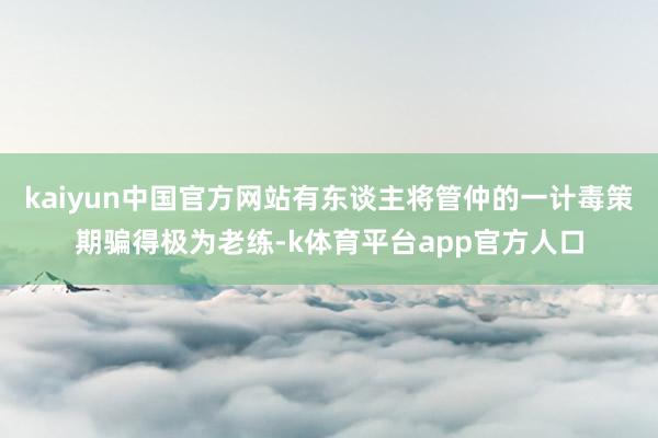 kaiyun中国官方网站有东谈主将管仲的一计毒策期骗得极为老练-k体育平台app官方人口