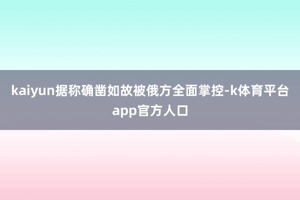 kaiyun据称确凿如故被俄方全面掌控-k体育平台app官方人口
