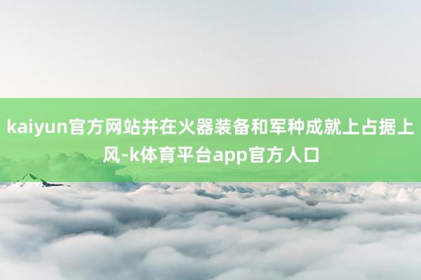 kaiyun官方网站并在火器装备和军种成就上占据上风-k体育平台app官方人口