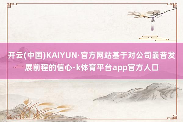 开云(中国)KAIYUN·官方网站基于对公司曩昔发展前程的信心-k体育平台app官方人口
