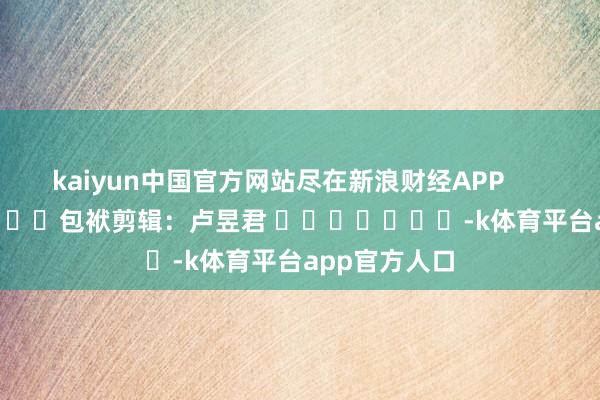 kaiyun中国官方网站尽在新浪财经APP            						包袱剪辑：卢昱君 							-k体育平台app官方人口