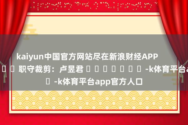 kaiyun中国官方网站尽在新浪财经APP            						职守裁剪：卢昱君 							-k体育平台app官方人口