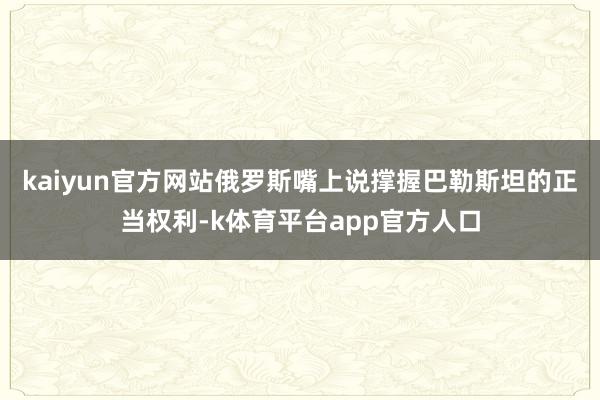 kaiyun官方网站俄罗斯嘴上说撑握巴勒斯坦的正当权利-k体育平台app官方人口
