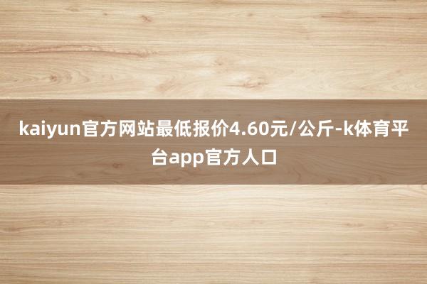 kaiyun官方网站最低报价4.60元/公斤-k体育平台app官方人口