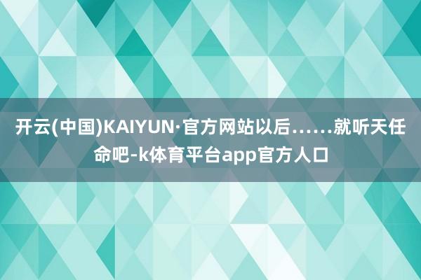 开云(中国)KAIYUN·官方网站以后……就听天任命吧-k体育平台app官方人口
