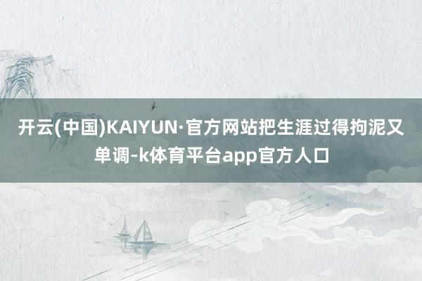 开云(中国)KAIYUN·官方网站把生涯过得拘泥又单调-k体育平台app官方人口