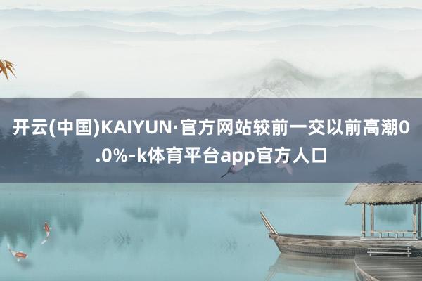 开云(中国)KAIYUN·官方网站较前一交以前高潮0.0%-k体育平台app官方人口