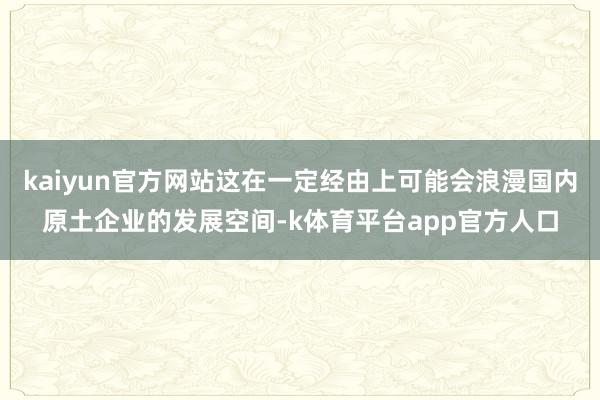 kaiyun官方网站这在一定经由上可能会浪漫国内原土企业的发展空间-k体育平台app官方人口