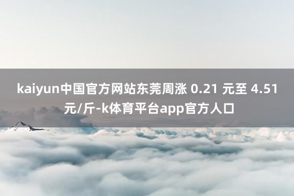 kaiyun中国官方网站东莞周涨 0.21 元至 4.51 元/斤-k体育平台app官方人口