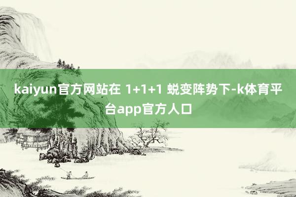 kaiyun官方网站在 1+1+1 蜕变阵势下-k体育平台app官方人口