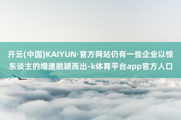 开云(中国)KAIYUN·官方网站仍有一些企业以惊东谈主的增速脱颖而出-k体育平台app官方人口